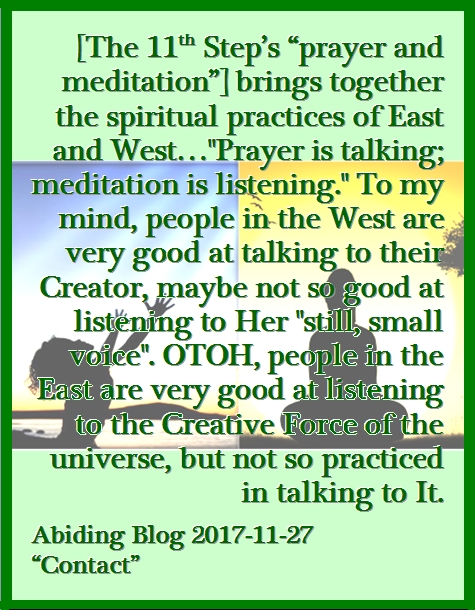 [The 11th Step's "praer and meditation"] brings together the spiritual practices of East and West..."Prayer is talking; meditation is listening." To my mind, people in the West are very good at talking to their Creator, maybe not so good at listening to Her "still, small voice". OTOH, people in the East are very good at listening to the Creative Force of the universe, but not so practiced in talking to It. #Prayer #Meditation #AbidingBlog2017Contact